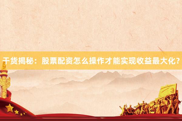 干货揭秘：股票配资怎么操作才能实现收益最大化？