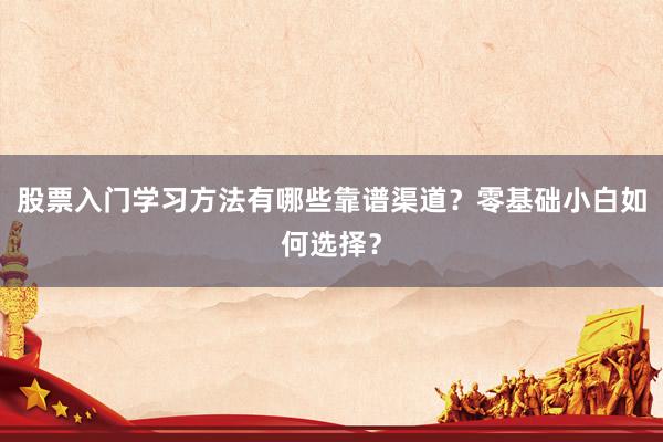 股票入门学习方法有哪些靠谱渠道？零基础小白如何选择？