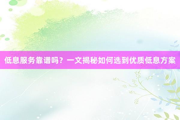 低息服务靠谱吗？一文揭秘如何选到优质低息方案