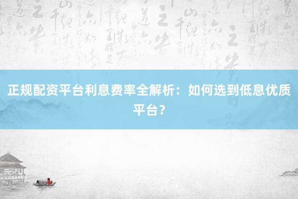 正规配资平台利息费率全解析：如何选到低息优质平台？