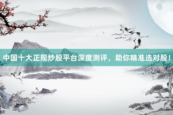 中国十大正规炒股平台深度测评，助你精准选对股！