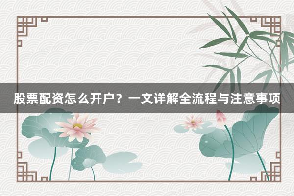 股票配资怎么开户？一文详解全流程与注意事项