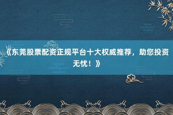《东莞股票配资正规平台十大权威推荐，助您投资无忧！》