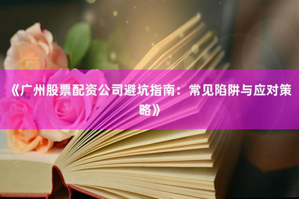 《广州股票配资公司避坑指南：常见陷阱与应对策略》