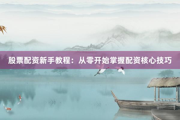 股票配资新手教程：从零开始掌握配资核心技巧
