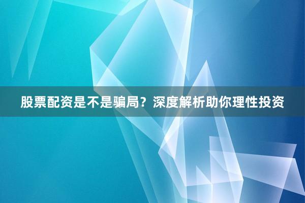 股票配资是不是骗局？深度解析助你理性投资