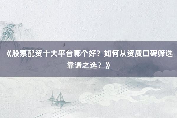 《股票配资十大平台哪个好？如何从资质口碑筛选靠谱之选？》