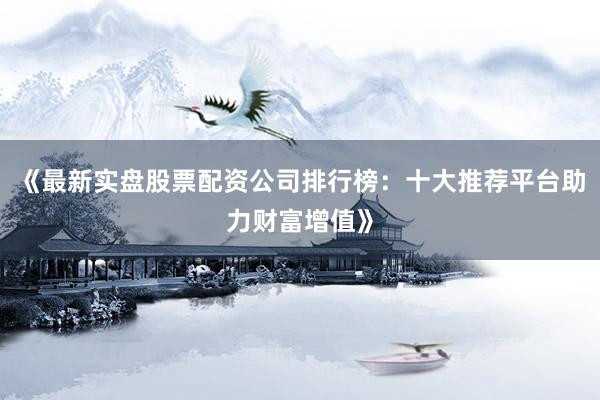 《最新实盘股票配资公司排行榜：十大推荐平台助力财富增值》