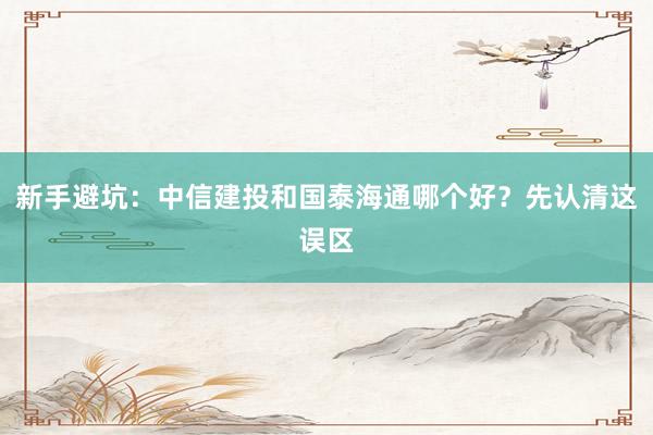 新手避坑：中信建投和国泰海通哪个好？先认清这误区