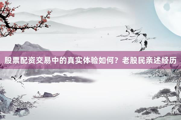 股票配资交易中的真实体验如何？老股民亲述经历
