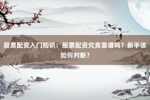 股票配资入门知识：股票配资究竟靠谱吗？新手该如何判断？