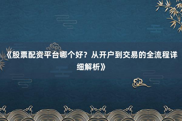 《股票配资平台哪个好？从开户到交易的全流程详细解析》