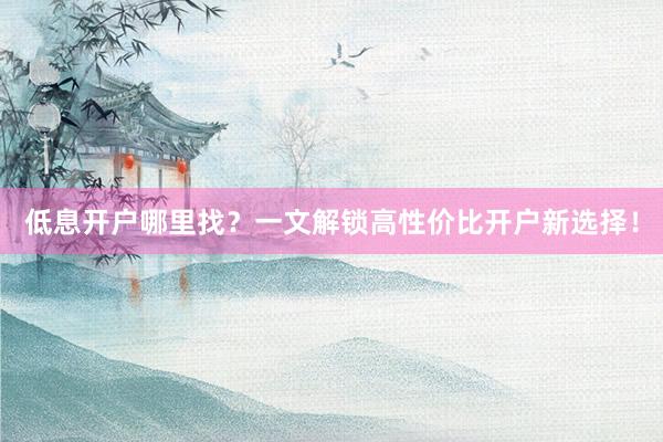 低息开户哪里找?一文解锁高性价比开户新选择!