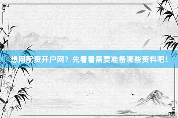 想用配资开户网？先看看需要准备哪些资料吧！