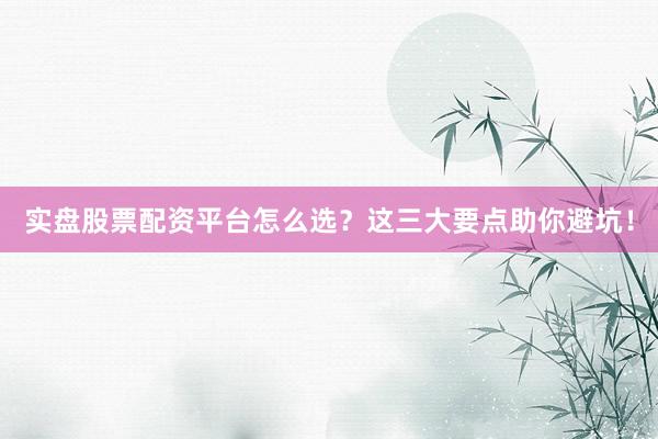 实盘股票配资平台怎么选？这三大要点助你避坑！