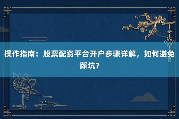 操作指南：股票配资平台开户步骤详解，如何避免踩坑？