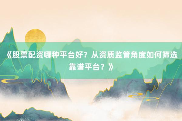 《股票配资哪种平台好？从资质监管角度如何筛选靠谱平台？》