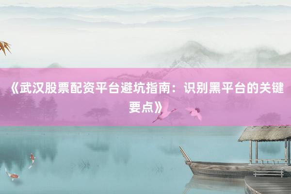 《武汉股票配资平台避坑指南：识别黑平台的关键要点》