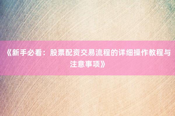 《新手必看:股票配资交易流程的详细操作教程与注意事项》