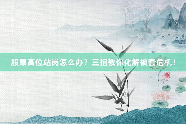 股票高位站岗怎么办？三招教你化解被套危机！
