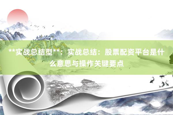 **实战总结型**：实战总结：股票配资平台是什么意思与操作关键要点