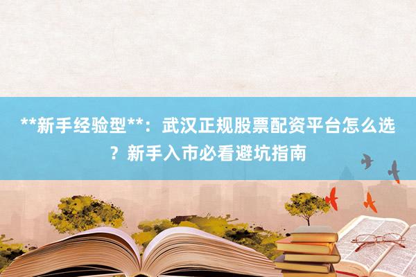 **新手经验型**：武汉正规股票配资平台怎么选？新手入市必看避坑指南