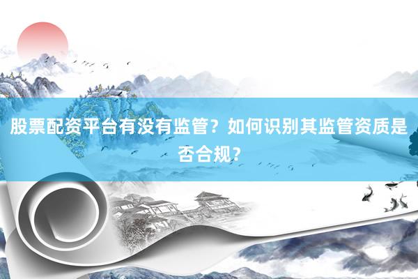 股票配资平台有没有监管?如何识别其监管资质是否合规?