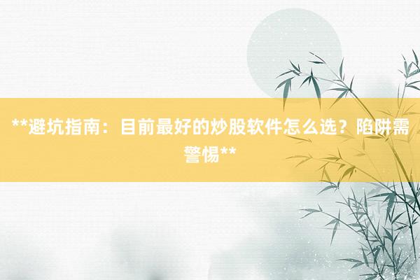 **避坑指南：目前最好的炒股软件怎么选？陷阱需警惕**