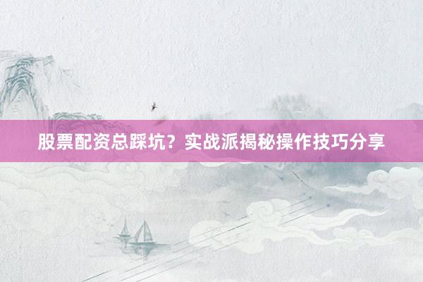 股票配资总踩坑?实战派揭秘操作技巧分享