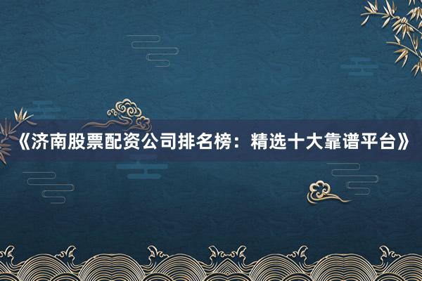 《济南股票配资公司排名榜：精选十大靠谱平台》