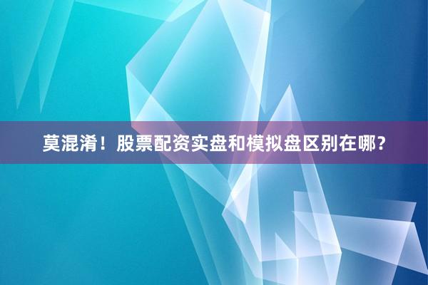 莫混淆！股票配资实盘和模拟盘区别在哪？