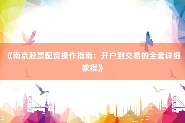 《南京股票配资操作指南：开户到交易的全套详细教程》