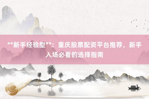 **新手经验型**：重庆股票配资平台推荐，新手入场必看的选择指南