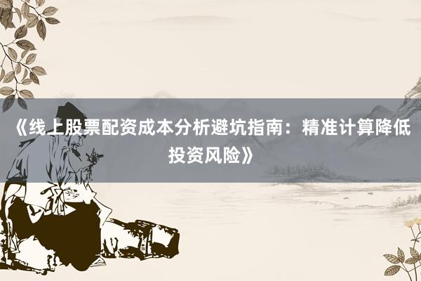 《线上股票配资成本分析避坑指南：精准计算降低投资风险》