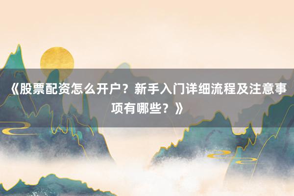 《股票配资怎么开户？新手入门详细流程及注意事项有哪些？》
