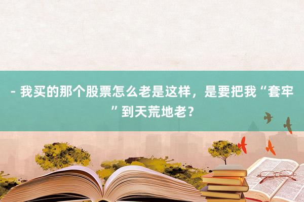 - 我买的那个股票怎么老是这样，是要把我“套牢”到天荒地老？