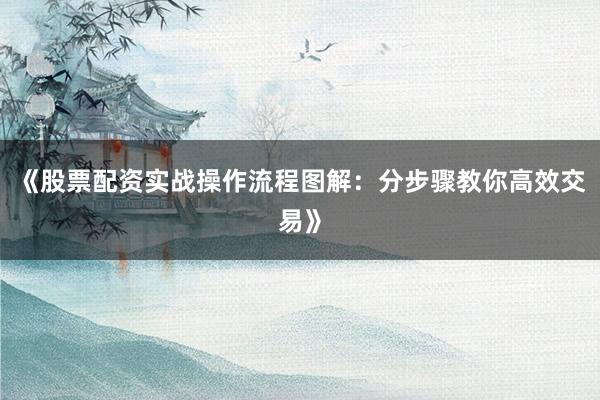 《股票配资实战操作流程图解：分步骤教你高效交易》
