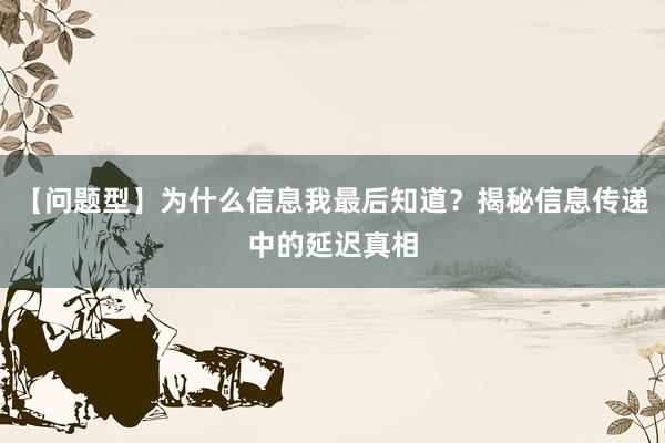 【问题型】为什么信息我最后知道？揭秘信息传递中的延迟真相