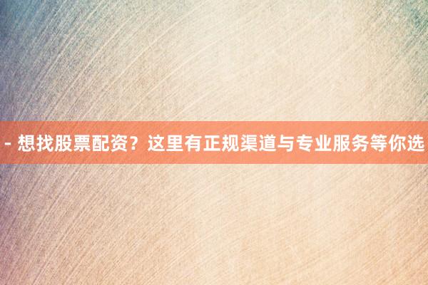 - 想找股票配资？这里有正规渠道与专业服务等你选