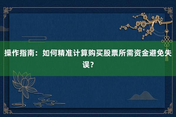 操作指南:如何精准计算购买股票所需资金避免失误?