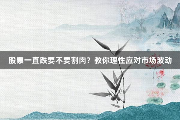 股票一直跌要不要割肉?教你理性应对市场波动