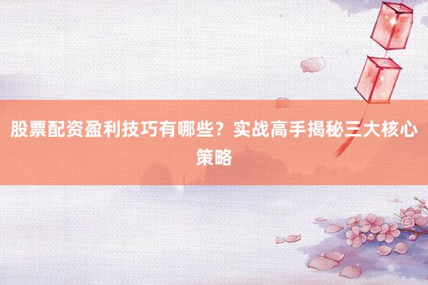 股票配资盈利技巧有哪些？实战高手揭秘三大核心策略