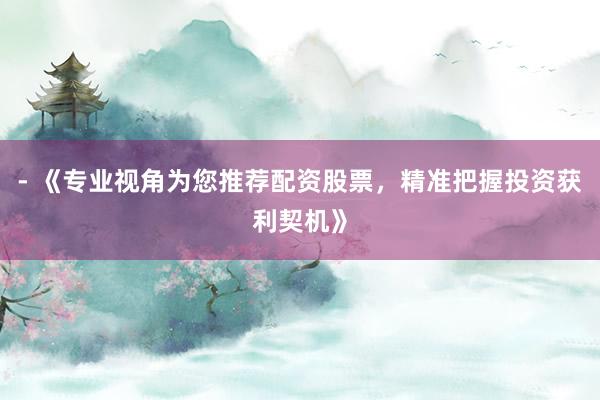 - 《专业视角为您推荐配资股票，精准把握投资获利契机》