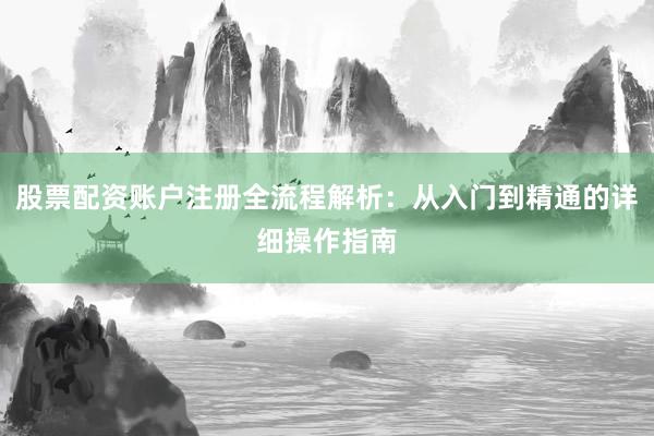 股票配资账户注册全流程解析：从入门到精通的详细操作指南