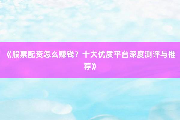 《股票配资怎么赚钱？十大优质平台深度测评与推荐》