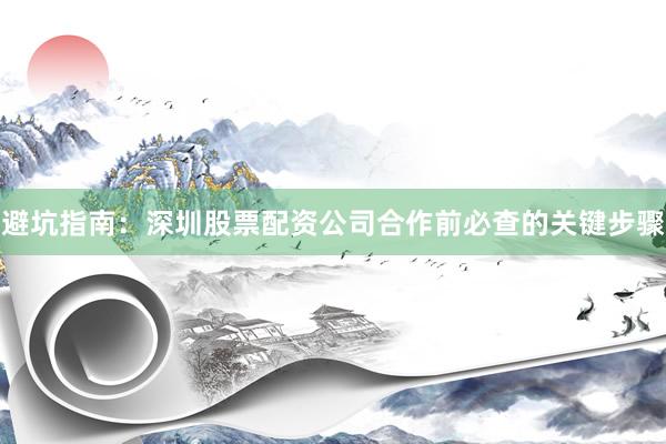 避坑指南：深圳股票配资公司合作前必查的关键步骤