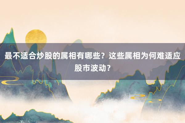 最不适合炒股的属相有哪些？这些属相为何难适应股市波动？
