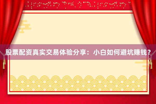 股票配资真实交易体验分享：小白如何避坑赚钱？