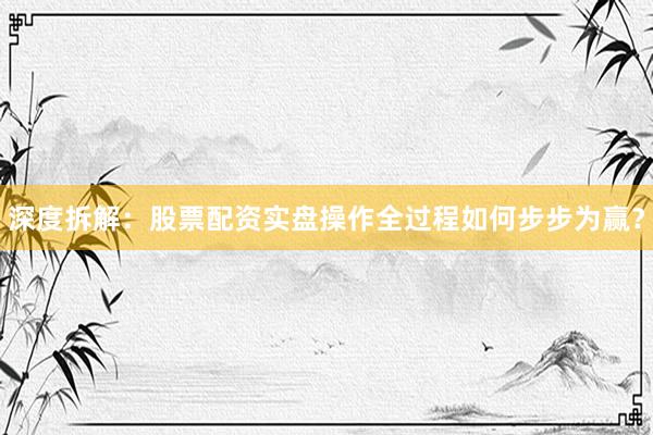 深度拆解：股票配资实盘操作全过程如何步步为赢？