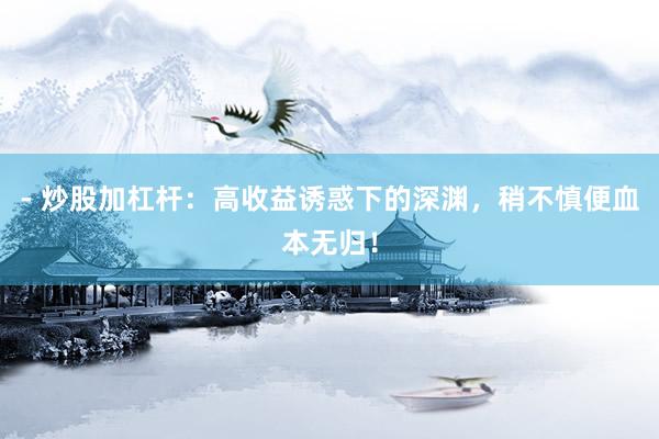 - 炒股加杠杆：高收益诱惑下的深渊，稍不慎便血本无归！